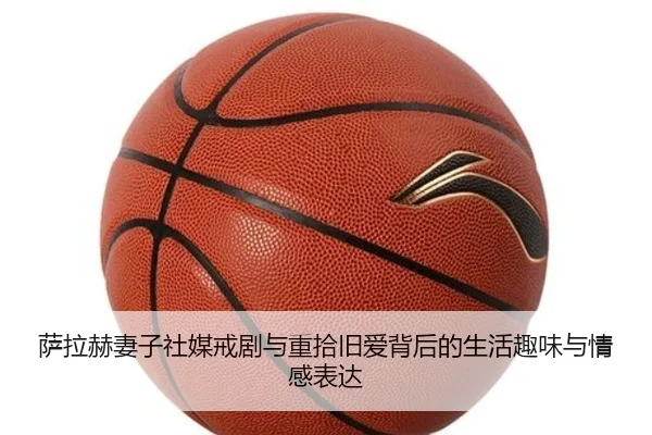 萨拉赫妻子社媒戒剧与重拾旧爱背后的生活趣味与情感表达