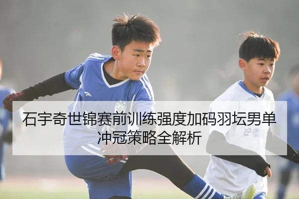 石宇奇世锦赛前训练强度加码羽坛男单冲冠策略全解析